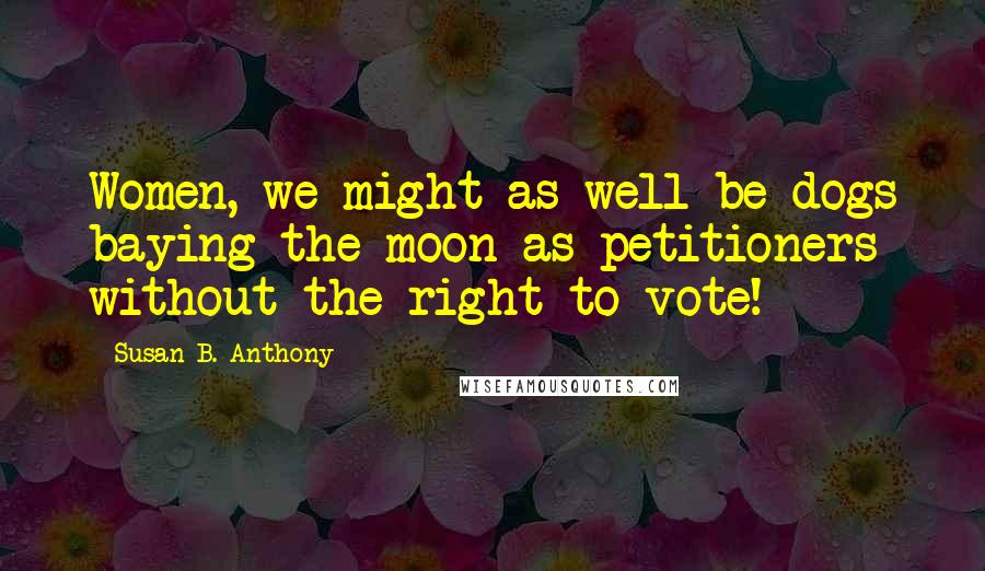 Susan B. Anthony Quotes: Women, we might as well be dogs baying the moon as petitioners without the right to vote!