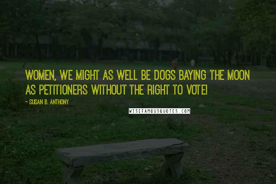 Susan B. Anthony Quotes: Women, we might as well be dogs baying the moon as petitioners without the right to vote!