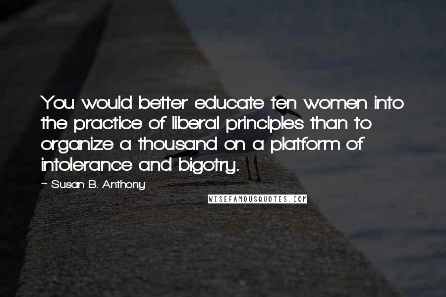 Susan B. Anthony Quotes: You would better educate ten women into the practice of liberal principles than to organize a thousand on a platform of intolerance and bigotry.