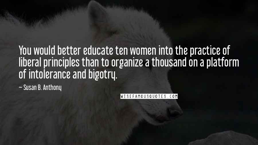 Susan B. Anthony Quotes: You would better educate ten women into the practice of liberal principles than to organize a thousand on a platform of intolerance and bigotry.