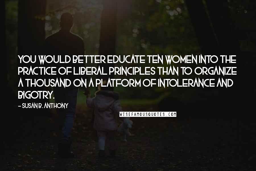 Susan B. Anthony Quotes: You would better educate ten women into the practice of liberal principles than to organize a thousand on a platform of intolerance and bigotry.