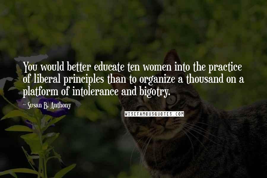 Susan B. Anthony Quotes: You would better educate ten women into the practice of liberal principles than to organize a thousand on a platform of intolerance and bigotry.