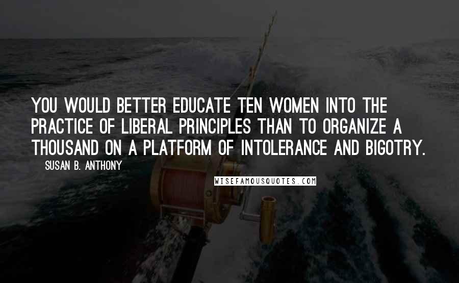 Susan B. Anthony Quotes: You would better educate ten women into the practice of liberal principles than to organize a thousand on a platform of intolerance and bigotry.
