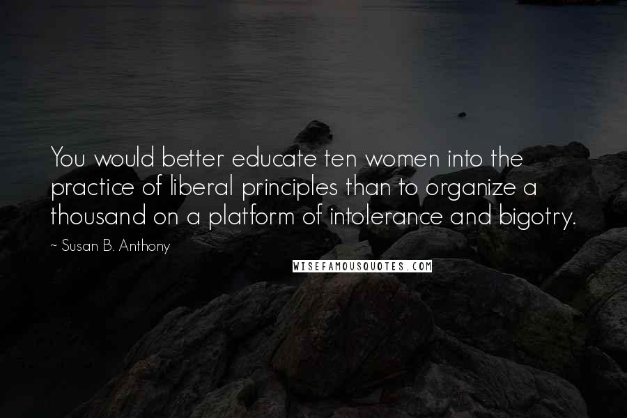Susan B. Anthony Quotes: You would better educate ten women into the practice of liberal principles than to organize a thousand on a platform of intolerance and bigotry.