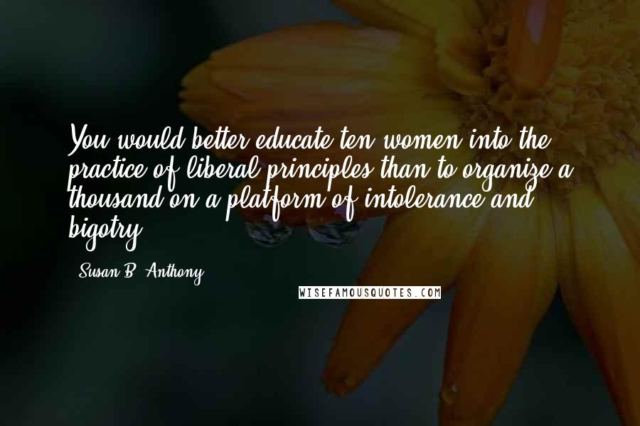 Susan B. Anthony Quotes: You would better educate ten women into the practice of liberal principles than to organize a thousand on a platform of intolerance and bigotry.