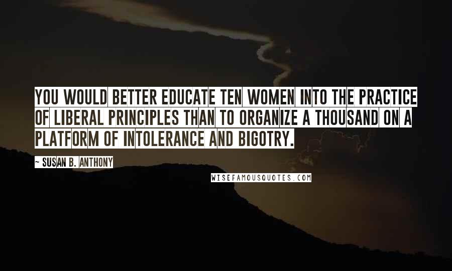 Susan B. Anthony Quotes: You would better educate ten women into the practice of liberal principles than to organize a thousand on a platform of intolerance and bigotry.