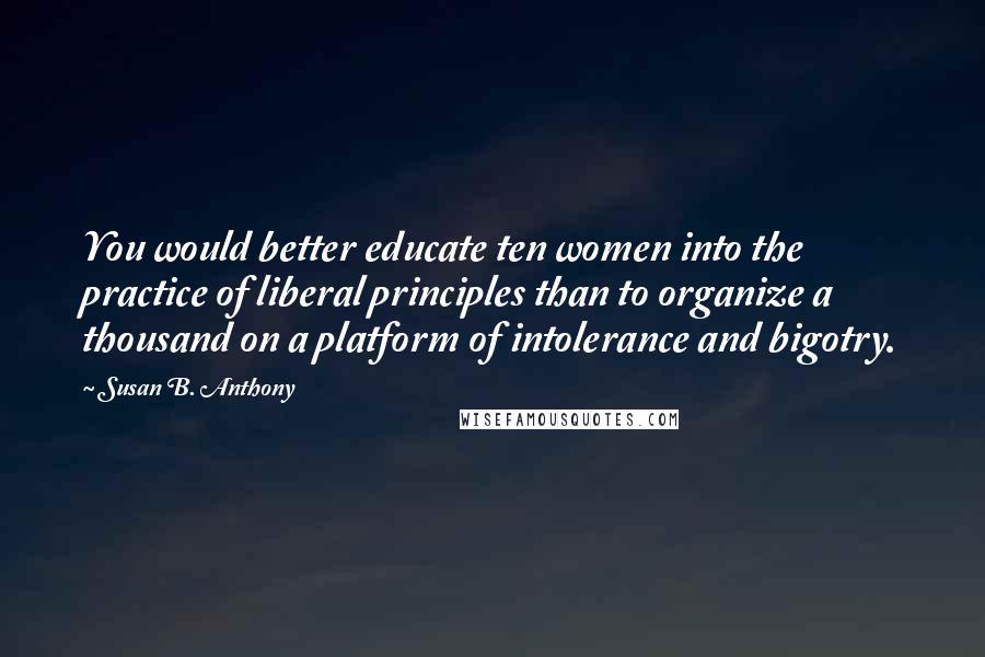 Susan B. Anthony Quotes: You would better educate ten women into the practice of liberal principles than to organize a thousand on a platform of intolerance and bigotry.
