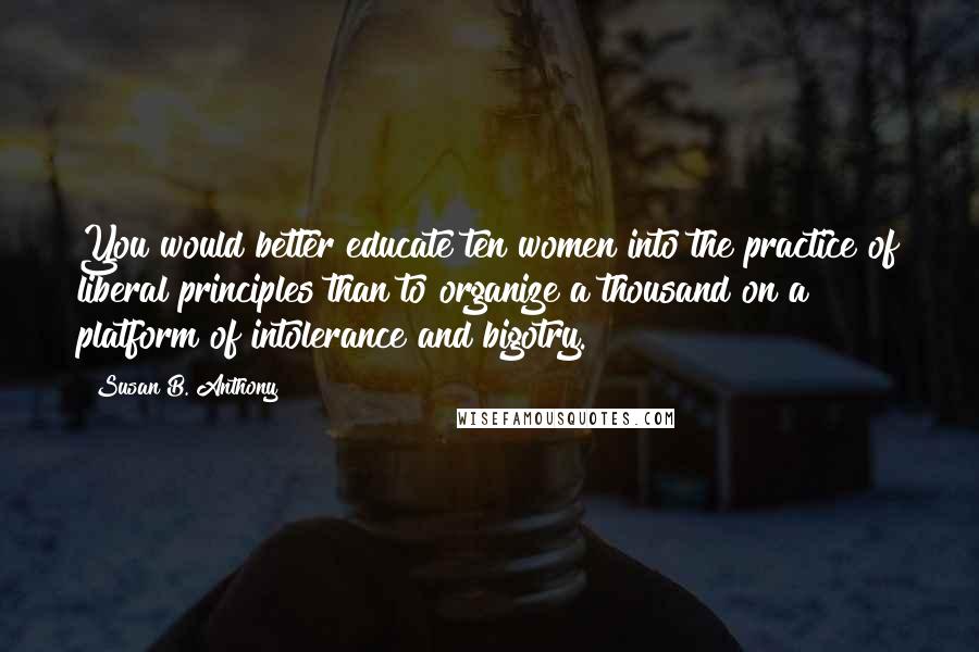Susan B. Anthony Quotes: You would better educate ten women into the practice of liberal principles than to organize a thousand on a platform of intolerance and bigotry.