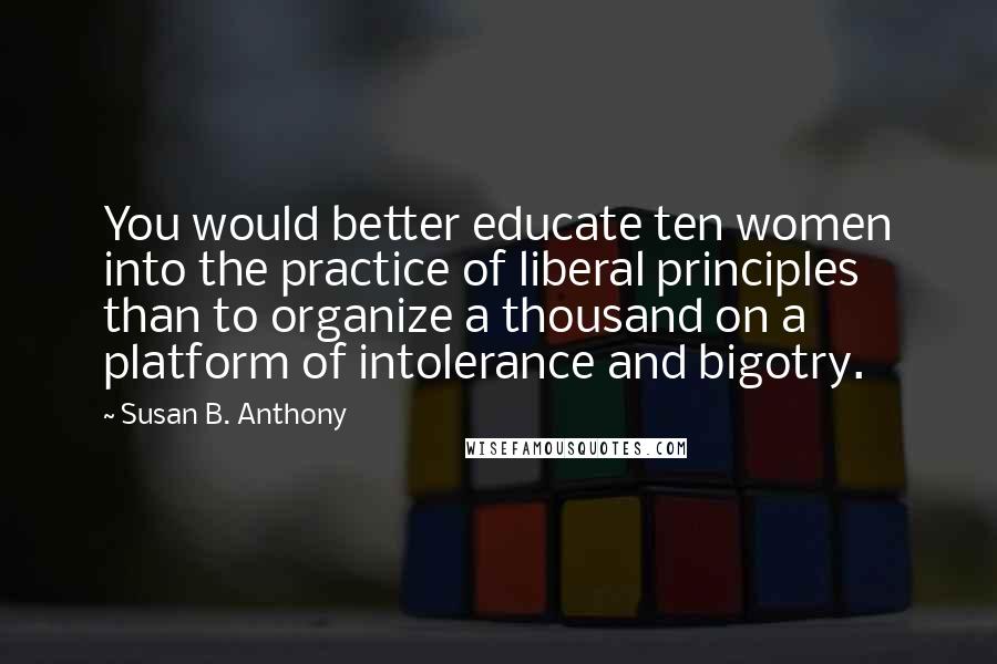 Susan B. Anthony Quotes: You would better educate ten women into the practice of liberal principles than to organize a thousand on a platform of intolerance and bigotry.