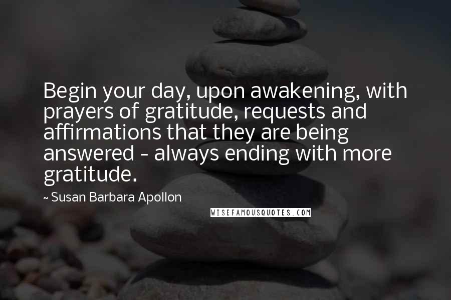 Susan Barbara Apollon Quotes: Begin your day, upon awakening, with prayers of gratitude, requests and affirmations that they are being answered - always ending with more gratitude.