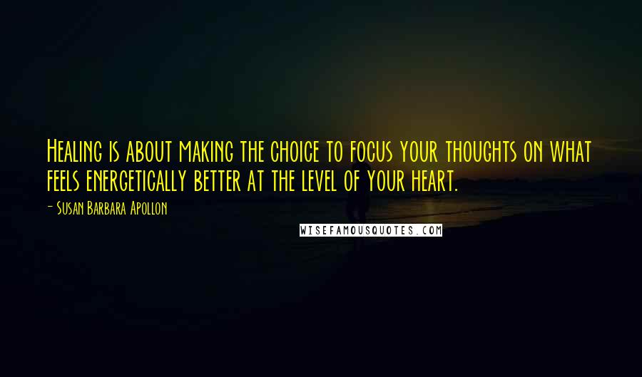 Susan Barbara Apollon Quotes: Healing is about making the choice to focus your thoughts on what feels energetically better at the level of your heart.