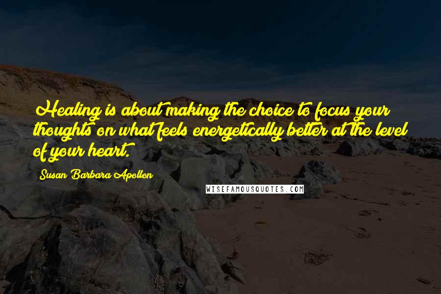 Susan Barbara Apollon Quotes: Healing is about making the choice to focus your thoughts on what feels energetically better at the level of your heart.