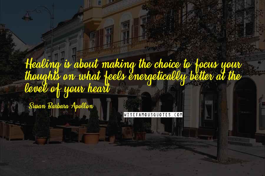 Susan Barbara Apollon Quotes: Healing is about making the choice to focus your thoughts on what feels energetically better at the level of your heart.