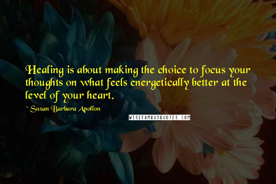 Susan Barbara Apollon Quotes: Healing is about making the choice to focus your thoughts on what feels energetically better at the level of your heart.