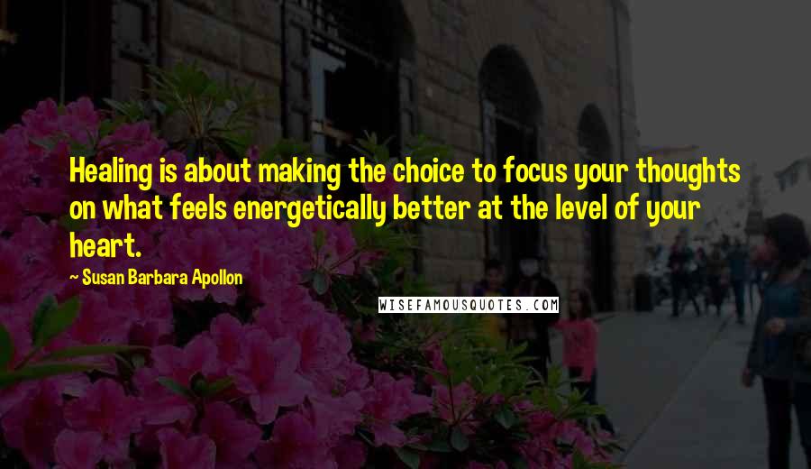 Susan Barbara Apollon Quotes: Healing is about making the choice to focus your thoughts on what feels energetically better at the level of your heart.