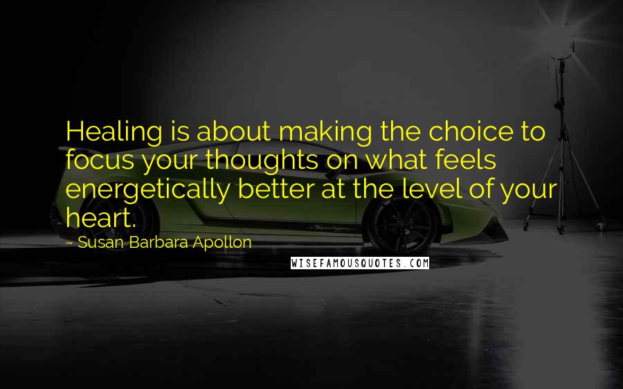 Susan Barbara Apollon Quotes: Healing is about making the choice to focus your thoughts on what feels energetically better at the level of your heart.