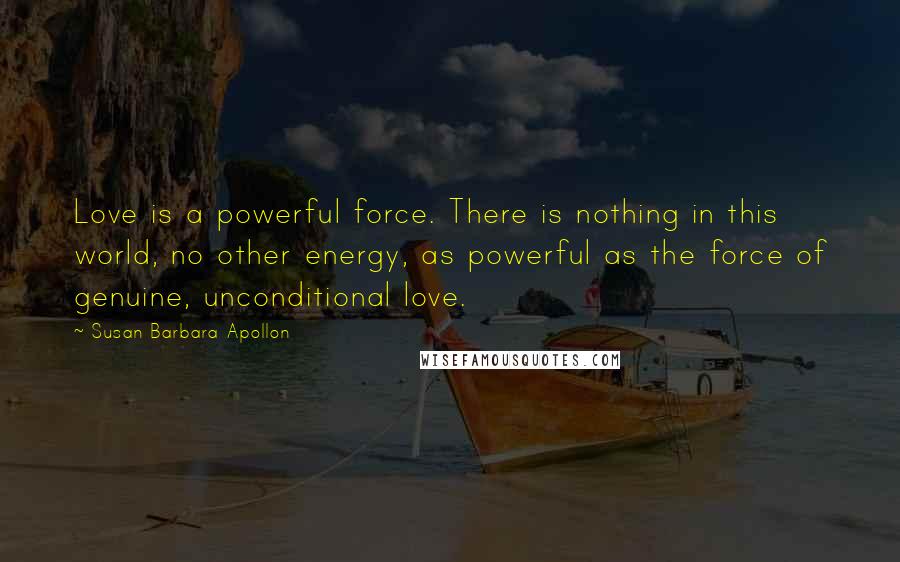 Susan Barbara Apollon Quotes: Love is a powerful force. There is nothing in this world, no other energy, as powerful as the force of genuine, unconditional love.
