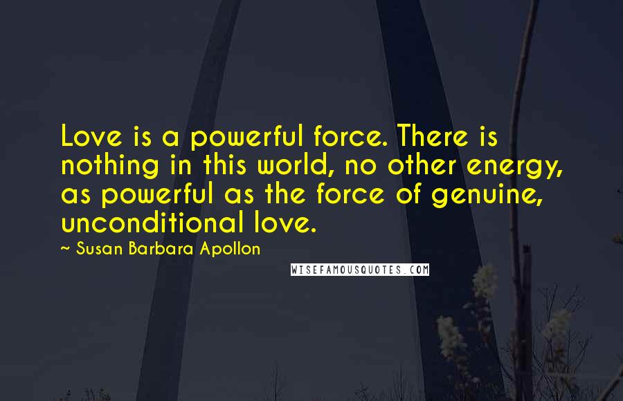 Susan Barbara Apollon Quotes: Love is a powerful force. There is nothing in this world, no other energy, as powerful as the force of genuine, unconditional love.
