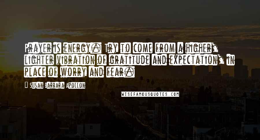 Susan Barbara Apollon Quotes: Prayer is energy. Try to come from a higher, lighter vibration of gratitude and expectation, in place of worry and fear.