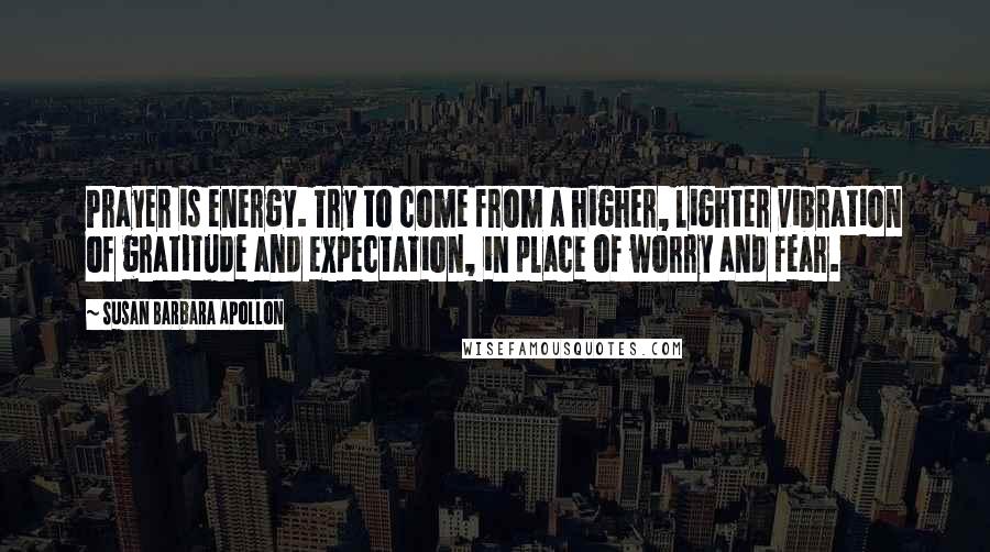 Susan Barbara Apollon Quotes: Prayer is energy. Try to come from a higher, lighter vibration of gratitude and expectation, in place of worry and fear.