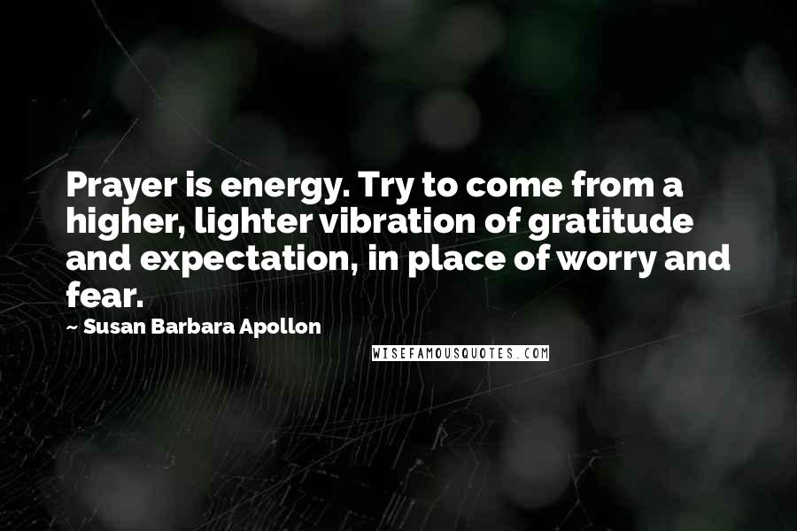 Susan Barbara Apollon Quotes: Prayer is energy. Try to come from a higher, lighter vibration of gratitude and expectation, in place of worry and fear.