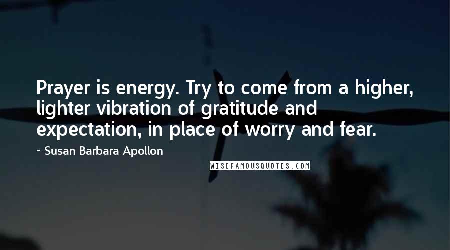 Susan Barbara Apollon Quotes: Prayer is energy. Try to come from a higher, lighter vibration of gratitude and expectation, in place of worry and fear.