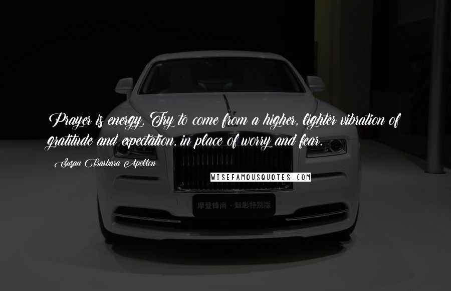 Susan Barbara Apollon Quotes: Prayer is energy. Try to come from a higher, lighter vibration of gratitude and expectation, in place of worry and fear.