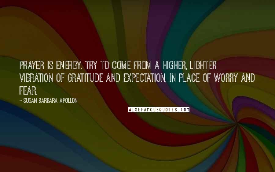 Susan Barbara Apollon Quotes: Prayer is energy. Try to come from a higher, lighter vibration of gratitude and expectation, in place of worry and fear.