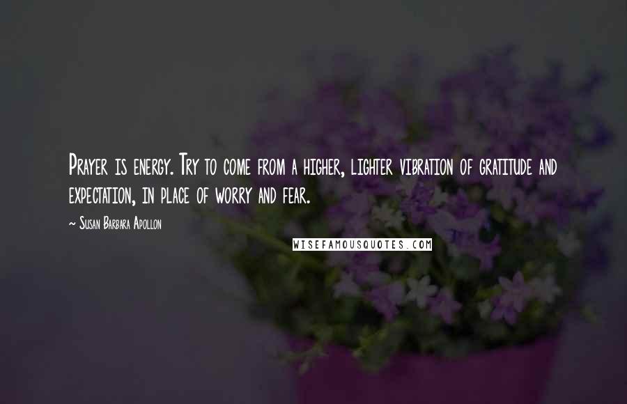 Susan Barbara Apollon Quotes: Prayer is energy. Try to come from a higher, lighter vibration of gratitude and expectation, in place of worry and fear.