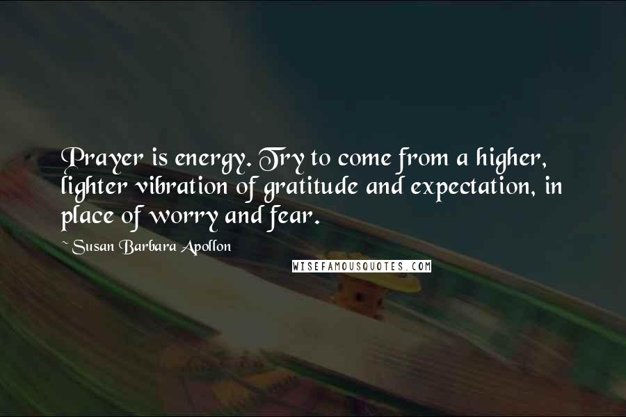 Susan Barbara Apollon Quotes: Prayer is energy. Try to come from a higher, lighter vibration of gratitude and expectation, in place of worry and fear.