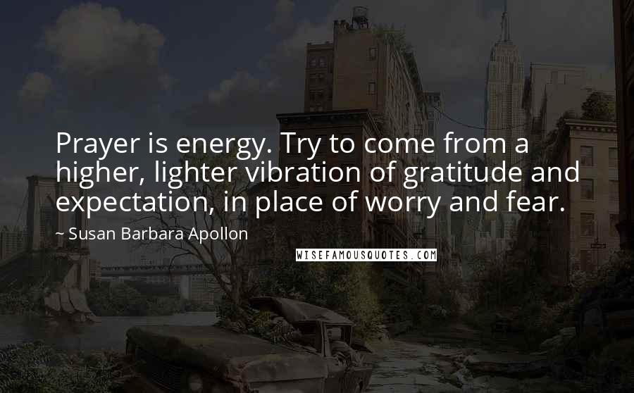 Susan Barbara Apollon Quotes: Prayer is energy. Try to come from a higher, lighter vibration of gratitude and expectation, in place of worry and fear.