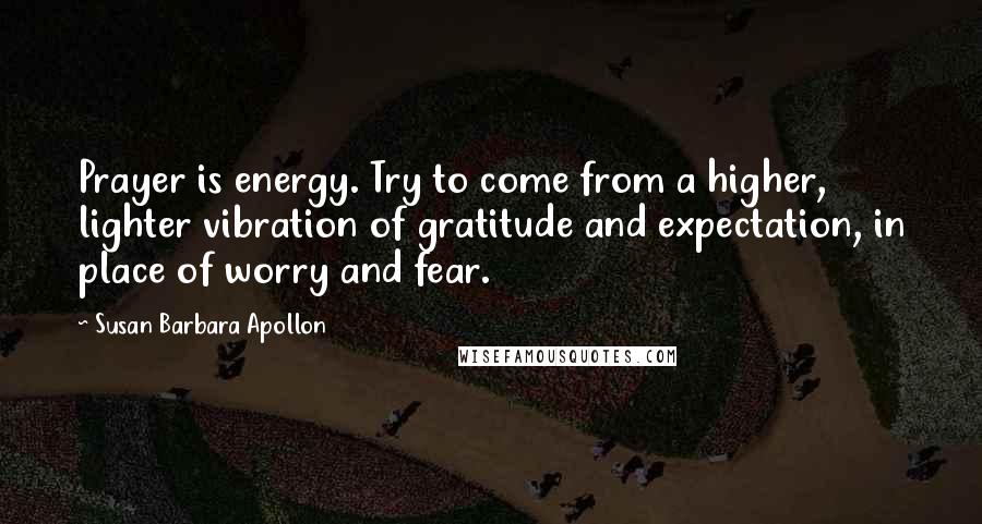 Susan Barbara Apollon Quotes: Prayer is energy. Try to come from a higher, lighter vibration of gratitude and expectation, in place of worry and fear.