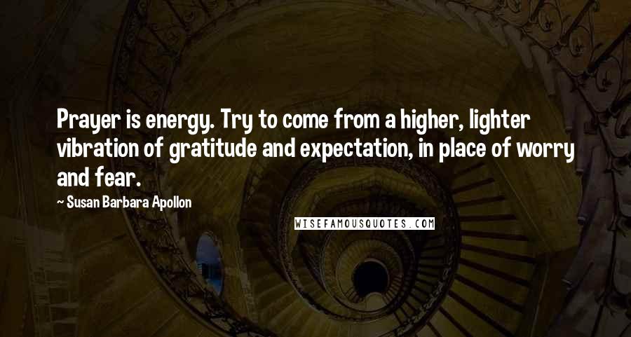 Susan Barbara Apollon Quotes: Prayer is energy. Try to come from a higher, lighter vibration of gratitude and expectation, in place of worry and fear.