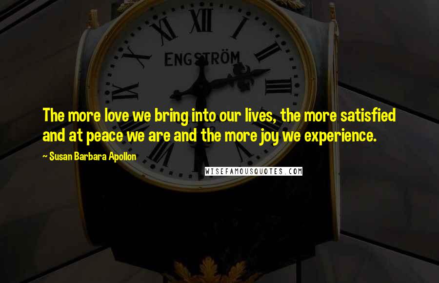 Susan Barbara Apollon Quotes: The more love we bring into our lives, the more satisfied and at peace we are and the more joy we experience.