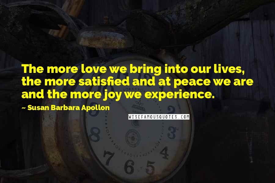 Susan Barbara Apollon Quotes: The more love we bring into our lives, the more satisfied and at peace we are and the more joy we experience.