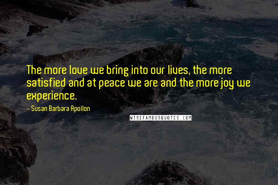 Susan Barbara Apollon Quotes: The more love we bring into our lives, the more satisfied and at peace we are and the more joy we experience.