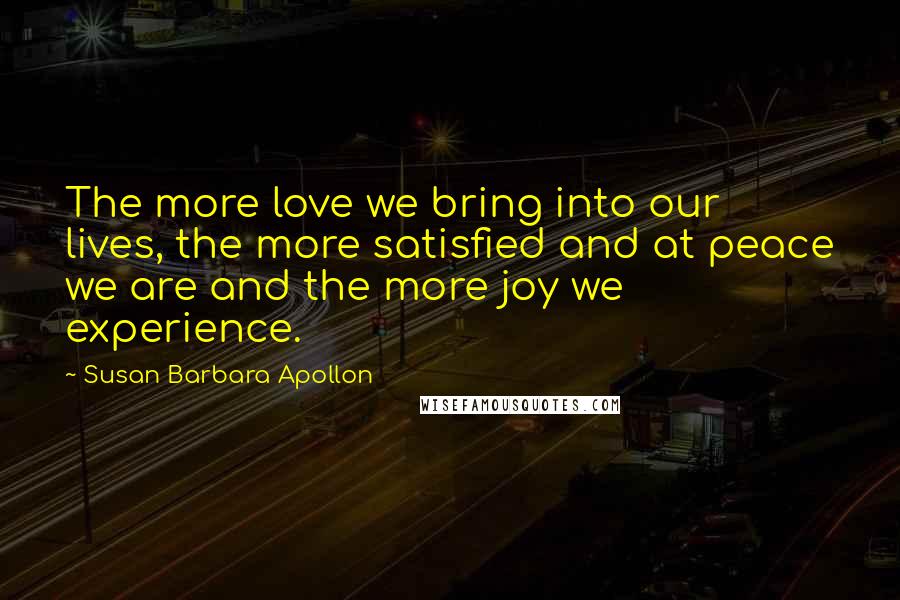Susan Barbara Apollon Quotes: The more love we bring into our lives, the more satisfied and at peace we are and the more joy we experience.