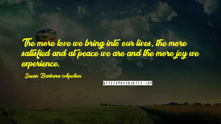 Susan Barbara Apollon Quotes: The more love we bring into our lives, the more satisfied and at peace we are and the more joy we experience.