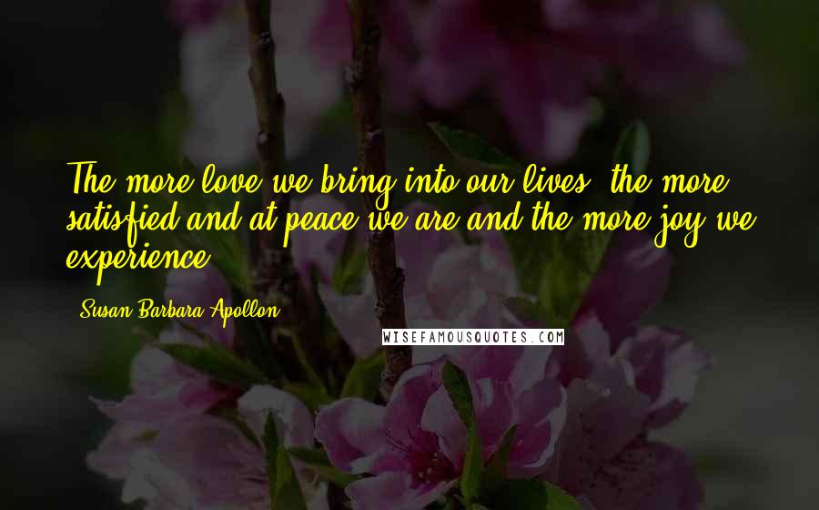 Susan Barbara Apollon Quotes: The more love we bring into our lives, the more satisfied and at peace we are and the more joy we experience.