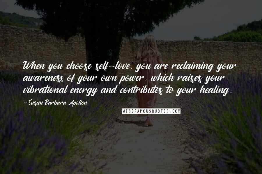 Susan Barbara Apollon Quotes: When you choose self-love, you are reclaiming your awareness of your own power, which raises your vibrational energy and contributes to your healing.