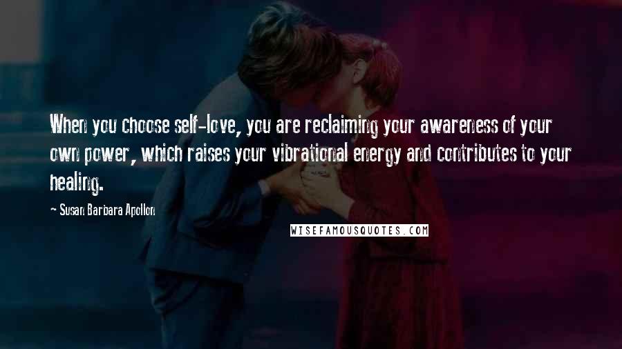 Susan Barbara Apollon Quotes: When you choose self-love, you are reclaiming your awareness of your own power, which raises your vibrational energy and contributes to your healing.