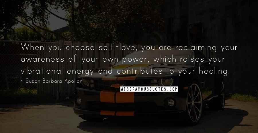 Susan Barbara Apollon Quotes: When you choose self-love, you are reclaiming your awareness of your own power, which raises your vibrational energy and contributes to your healing.