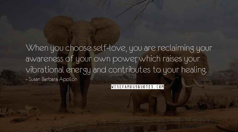 Susan Barbara Apollon Quotes: When you choose self-love, you are reclaiming your awareness of your own power, which raises your vibrational energy and contributes to your healing.