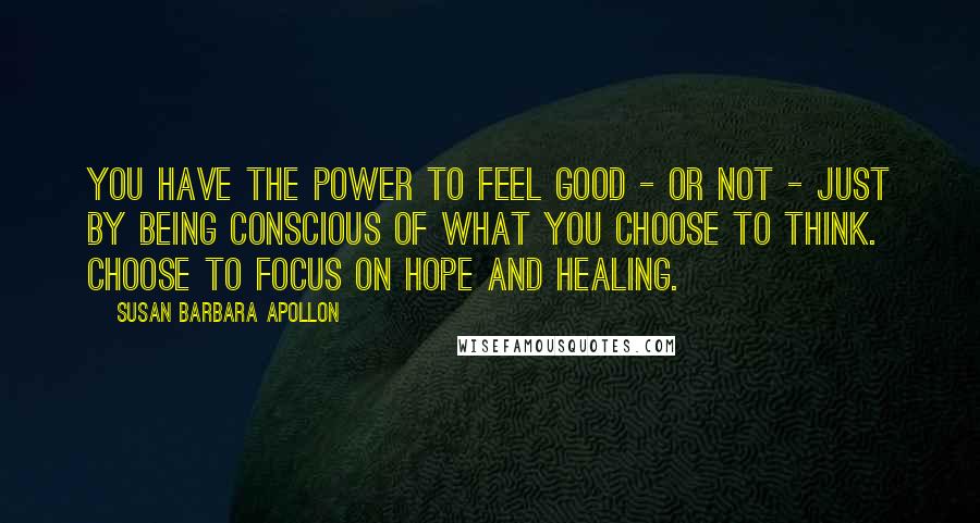 Susan Barbara Apollon Quotes: You have the power to feel good - or not - just by being conscious of what you choose to think. Choose to focus on hope and healing.