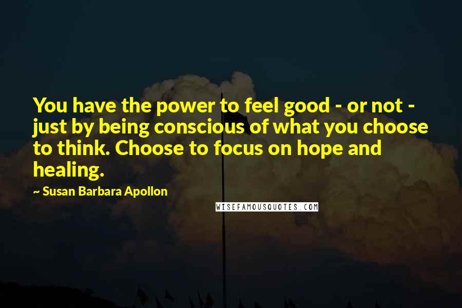 Susan Barbara Apollon Quotes: You have the power to feel good - or not - just by being conscious of what you choose to think. Choose to focus on hope and healing.