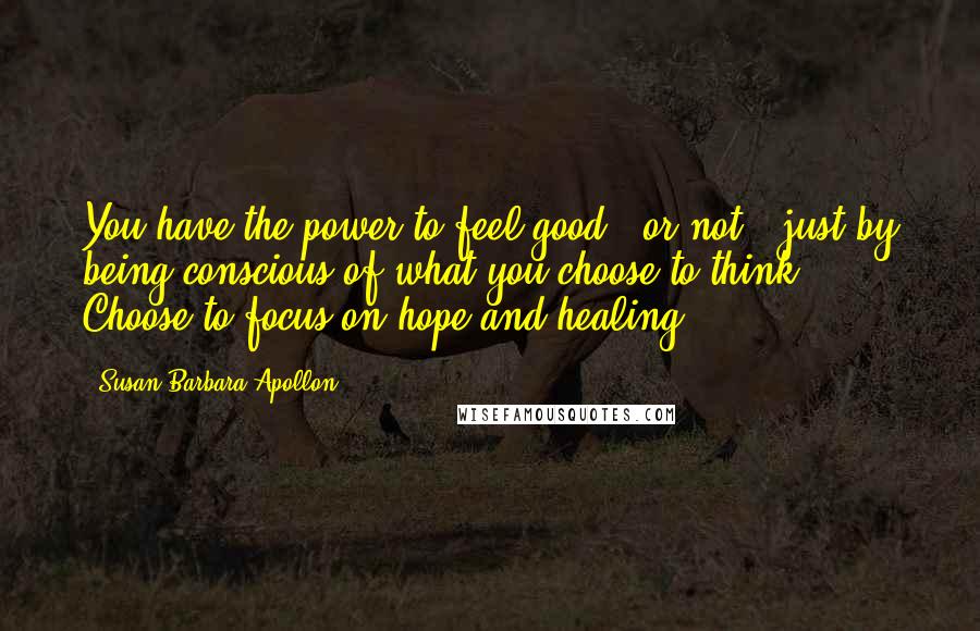 Susan Barbara Apollon Quotes: You have the power to feel good - or not - just by being conscious of what you choose to think. Choose to focus on hope and healing.