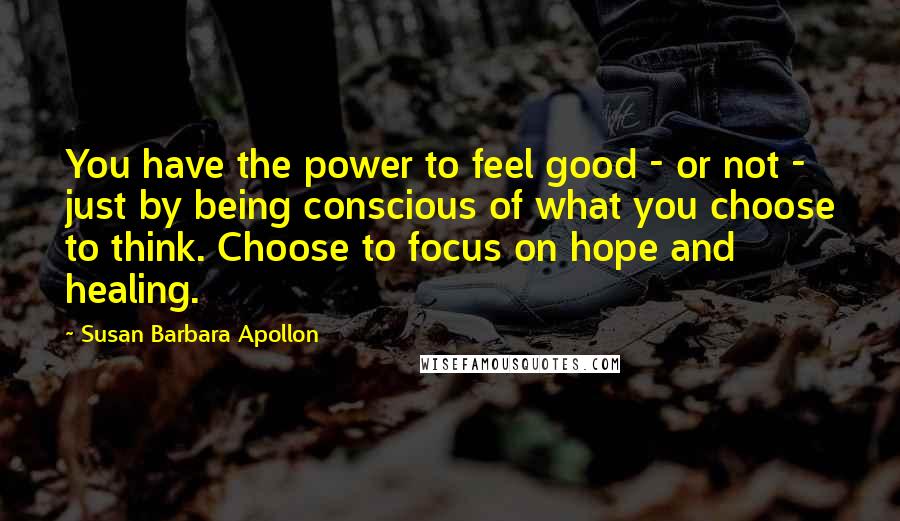 Susan Barbara Apollon Quotes: You have the power to feel good - or not - just by being conscious of what you choose to think. Choose to focus on hope and healing.