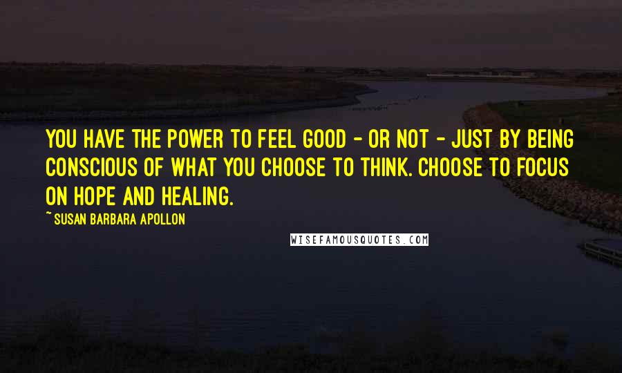 Susan Barbara Apollon Quotes: You have the power to feel good - or not - just by being conscious of what you choose to think. Choose to focus on hope and healing.