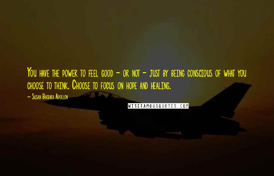 Susan Barbara Apollon Quotes: You have the power to feel good - or not - just by being conscious of what you choose to think. Choose to focus on hope and healing.