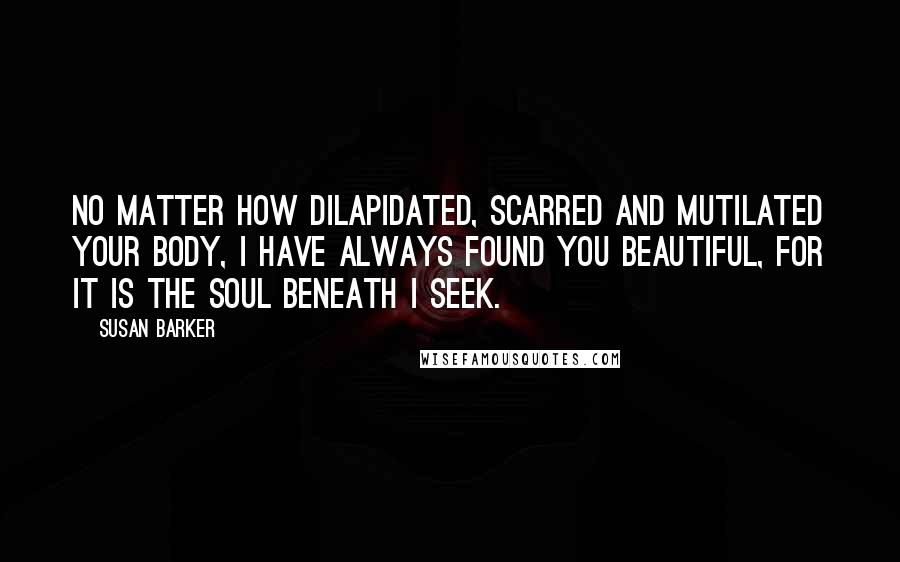 Susan Barker Quotes: No matter how dilapidated, scarred and mutilated your body, I have always found you beautiful, for it is the soul beneath I seek.